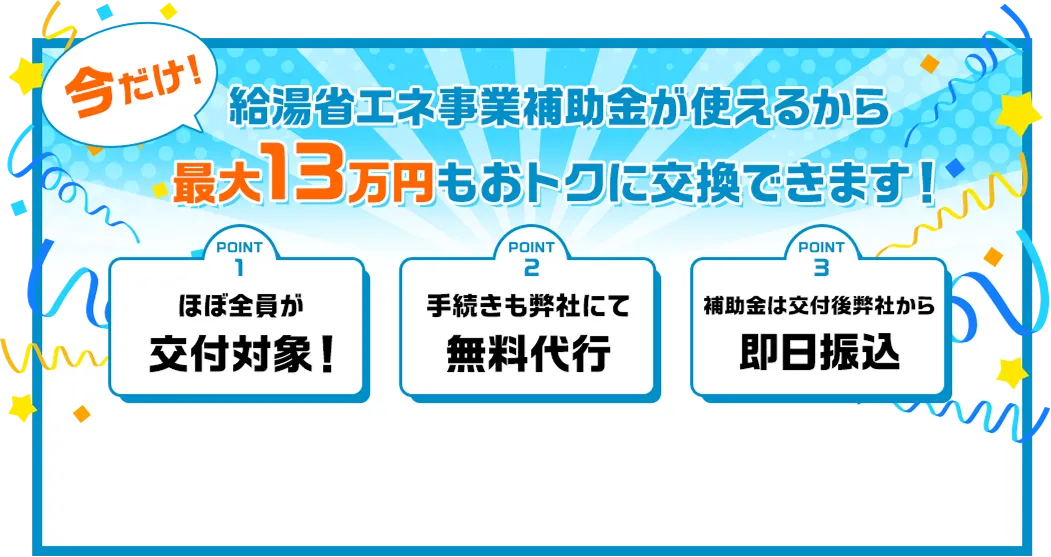 今だけ!給湯省エネ事業補助金が使えるから最大13万円もおトクに交換できます！point1ほぼ全員が交付対象！point2手続きも弊社にて無料代行point3補助金は交付後弊社から即日振込